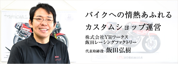 バイクへの情熱あふれる　カスタムショップ運営
株式会社YHワークス／飯田レーシングファクトリー 代表取締役 飯田弘樹