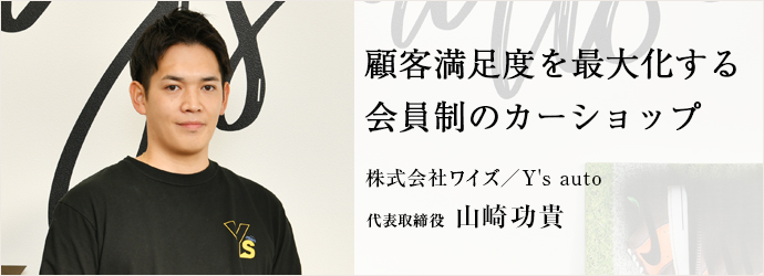 顧客満足度を最大化する　会員制のカーショップ
株式会社ワイズ／Y's auto 代表取締役 山崎功貴