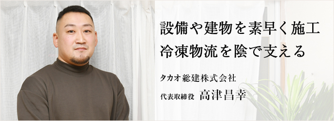 設備や建物を素早く施工　冷凍物流を陰で支える
タカオ総建株式会社 代表取締役 高津昌幸