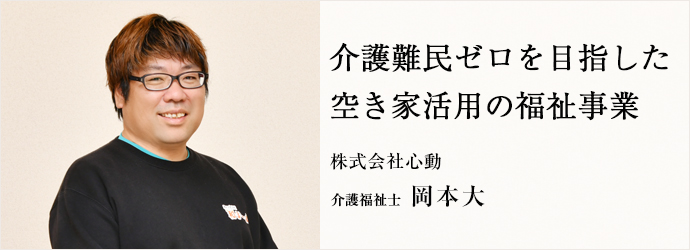 介護難民ゼロを目指した　空き家活用の福祉事業
株式会社心動 介護福祉士 岡本大