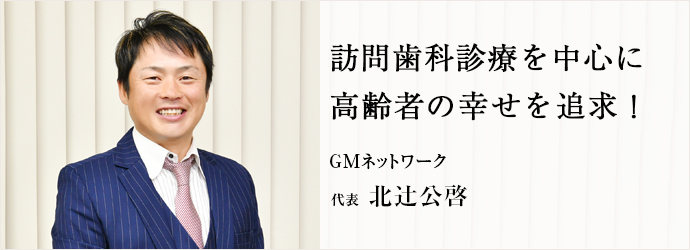 訪問歯科診療を中心に　高齢者の幸せを追求！
GMネットワーク 代表 北辻公啓