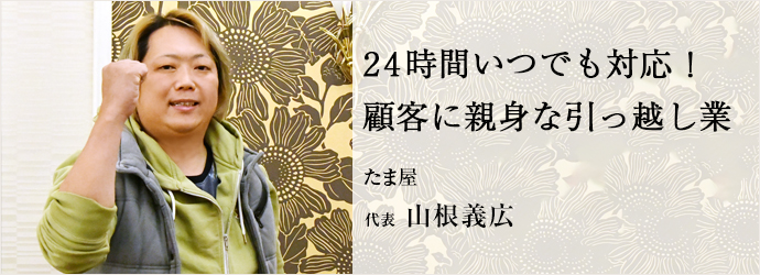 24時間いつでも対応！　顧客に親身な引っ越し業
たま屋 代表 山根義広