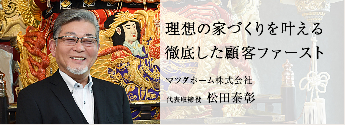 理想の家づくりを叶える　徹底した顧客ファースト
マツダホーム株式会社 代表取締役 松田泰彰