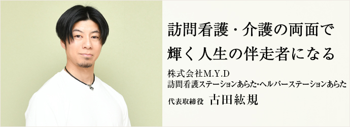 訪問看護・介護の両面で　輝く人生の伴走者になる
株式会社M.Y.D／訪問看護ステーションあらた・ヘルパーステーションあらた 代表取締役 古田紘規