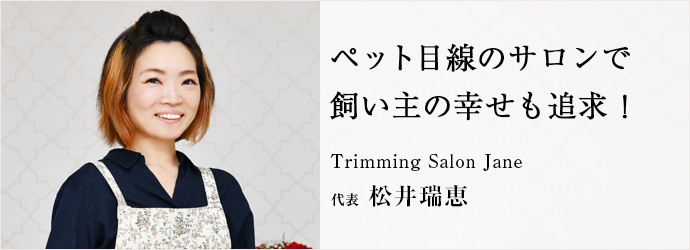 ペット目線のサロンで　飼い主の幸せも追求！
Trimming Salon Jane 代表 松井瑞恵