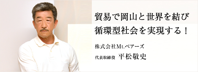 貿易で岡山と世界を結び　循環型社会を実現する！
株式会社Mt.ベアーズ 代表取締役 平松敬史