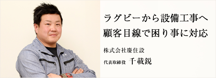 ラグビーから設備工事へ　顧客目線で困り事に対応
株式会社慶住設 代表取締役 千載鋭