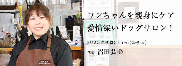 ワンちゃんを親身にケア　愛情深いドッグサロン！
トリミングサロンLucu（ルチュ） 代表 沼田弘美