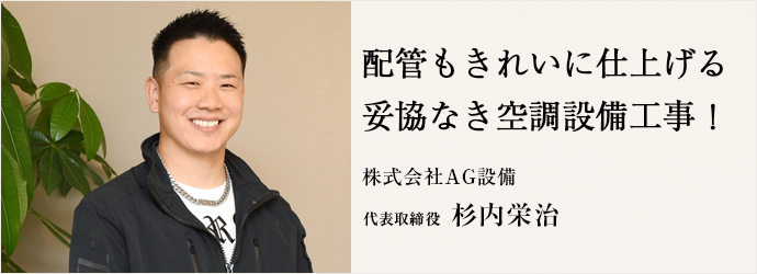 配管もきれいに仕上げる　妥協なき空調設備工事！
株式会社AG設備 代表取締役 杉内栄治
