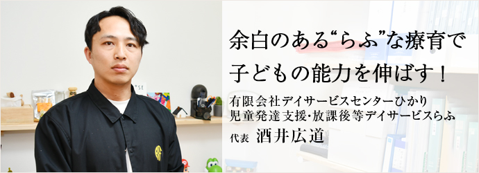 余白のある“らふ”な療育で　子どもの能力を伸ばす！
有限会社デイサービスセンターひかり／児童発達支援・放課後等デイサービスらふ 代表 酒井広道