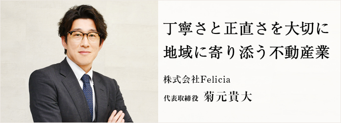 丁寧さと正直さを大切に　地域に寄り添う不動産業
株式会社Felicia 代表取締役 菊元貴大