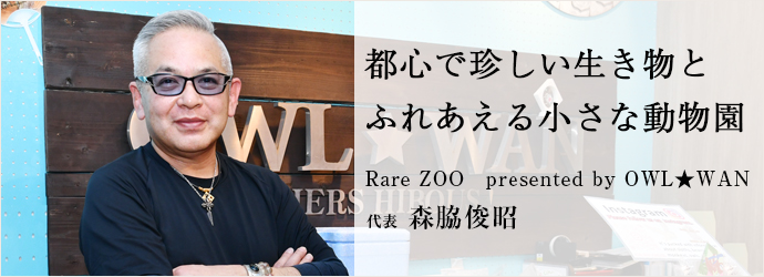 都心で珍しい生き物と　ふれあえる小さな動物園
Rare ZOO　presented by OWL★WAN 代表 森脇俊昭