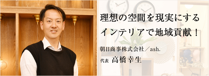 理想の空間を現実にする　インテリアで地域貢献！
朝日商事株式会社／ash. 代表 高橋幸生