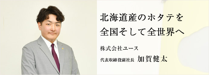 北海道産のホタテを　全国そして全世界へ
株式会社ユース 代表取締役副社長 加賀健太