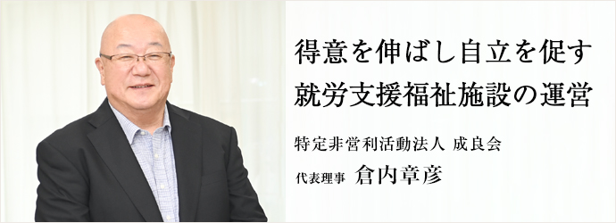 得意を伸ばし自立を促す　就労支援福祉施設の運営
特定非営利活動法人 成良会 代表理事 倉内章彦