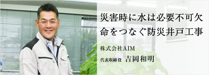 災害時に水は必要不可欠　命をつなぐ防災井戸工事
株式会社AIM 代表取締役 吉岡和明