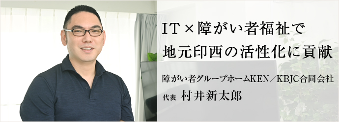 IT×障がい者福祉で　地元印西の活性化に貢献
障がい者グループホームKEN／KBJC合同会社 代表 村井新太郎