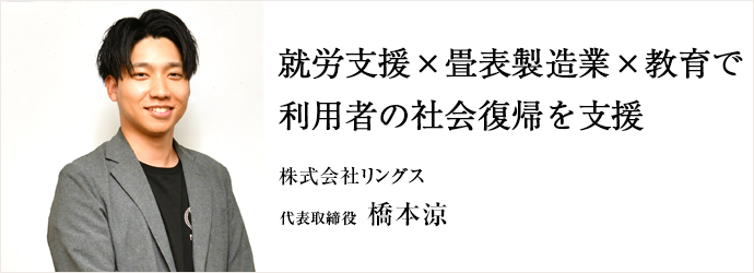 就労支援×畳表製造業×教育で　利用者の社会復帰を支援
株式会社リングス 代表取締役 橋本涼
