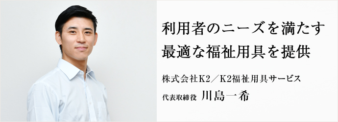 利用者のニーズを満たす　最適な福祉用具を提供
株式会社K2／K2福祉用具サービス 代表取締役 川島一希
