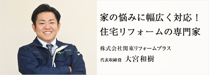 家の悩みに幅広く対応！　住宅リフォームの専門家
株式会社関東リフォームプラス 代表取締役 大宮和樹