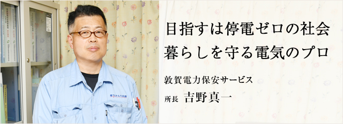 目指すは停電ゼロの社会　暮らしを守る電気のプロ
敦賀電力保安サービス 所長 吉野真一