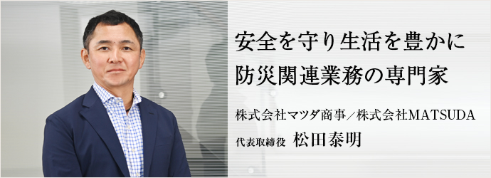 安全を守り生活を豊かに　防災関連業務の専門家
株式会社マツダ商事／株式会社MATSUDA 代表取締役 松田泰明