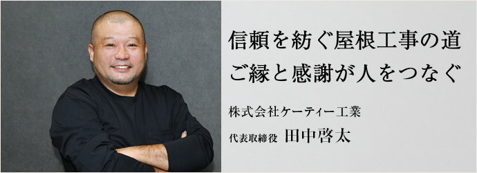 信頼を紡ぐ屋根工事の道　ご縁と感謝が人をつなぐ
株式会社ケーティー工業 代表取締役 田中啓太