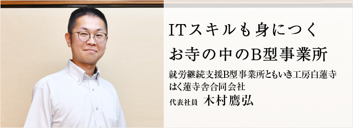 ITスキルも身につく　お寺の中のB型事業所
就労継続支援B型事業所ともいき工房白蓮寺／はく蓮寺舎合同会社 代表社員 木村鷹弘