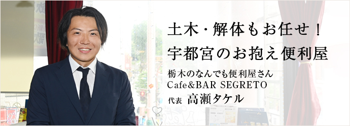 土木・解体もお任せ！　宇都宮のお抱え便利屋
栃木のなんでも便利屋さん／Cafe&BAR SEGRETO 代表 高瀬タケル