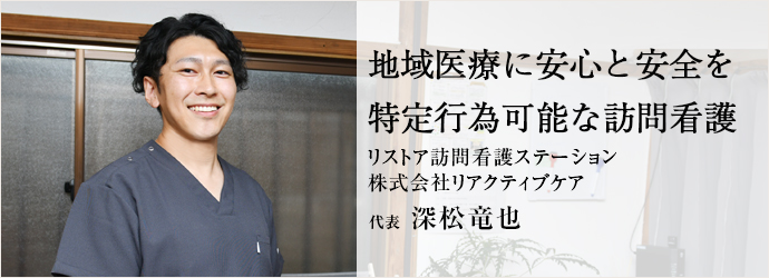 地域医療に安心と安全を　特定行為可能な訪問看護
リストア訪問看護ステーション／株式会社リアクティブケア 代表 深松竜也