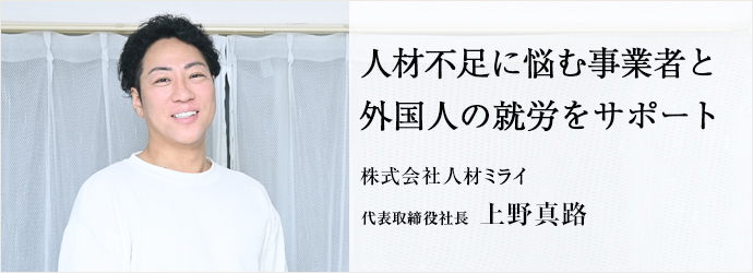 人材不足に悩む事業者と　外国人の就労をサポート
株式会社人材ミライ 代表取締役社長 上野真路