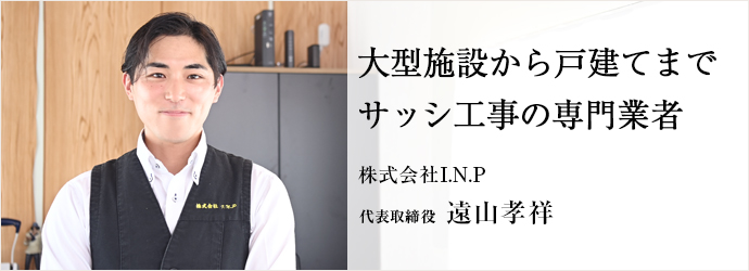 大型施設から戸建てまで　サッシ工事の専門業者
株式会社I.N.P 代表取締役 遠山孝祥