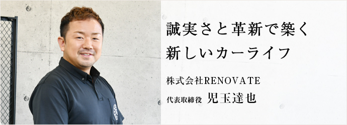 誠実さと革新で築く　新しいカーライフ
株式会社RENOVATE 代表取締役 児玉達也