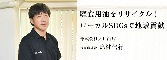 廃食用油をリサイクル　 ローカルSDGsで地域貢献
株式会社大口油脂 代表取締役 島村信行