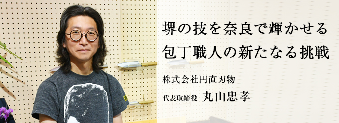 堺の技を奈良で輝かせる　包丁職人の新たなる挑戦
株式会社円直刃物 代表取締役 丸山忠孝