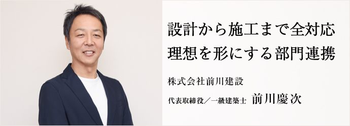 設計から施工まで全対応　理想を形にする部門連携
株式会社前川建設 代表取締役 前川慶次