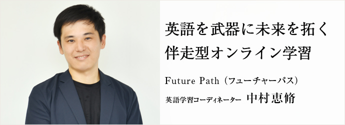 英語を武器に未来を拓く 伴走型オンライン学習
Future Path (フューチャーパス) 英語学習コーディネーター 中村恵脩 英語を武器に未来を拓く 伴走型オンライン学習
Future Path (フューチャーパス) 英語学習コーディネーター 中村恵脩
