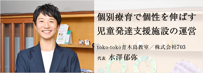 個別療育で個性を伸ばす　児童発達支援施設の運営
toko-toko青木島教室／株式会社703 代表 水澤郁弥