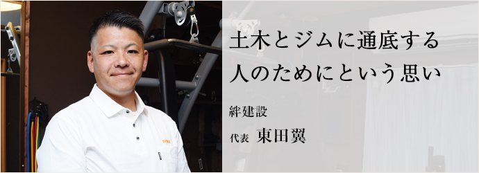 土木とジムに通底する 人のためにという思い
絆建設 代表 東田翼 土木とジムに通底する 人のためにという思い
絆建設 代表 東田翼