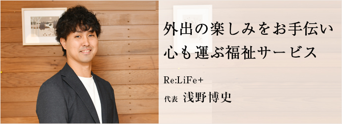 外出の楽しみをお手伝い　心も運ぶ福祉サービス
Re:LiFe＋ 代表 浅野博史