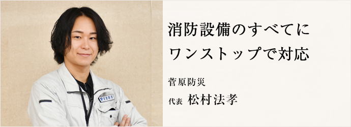 消防設備のすべてに　ワンストップで対応
菅原防災 代表 松村法孝