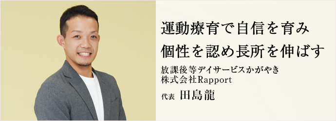 運動療育で自信を育み　個性を認め長所を伸ばす
放課後等デイサービスかがやき／株式会社Rapport 代表 田島龍