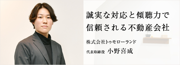 誠実な対応と傾聴力で　信頼される不動産会社
株式会社トゥモローランド 代表取締役 小野喜成