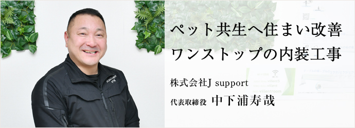 ペット共生へ住まい改善　ワンストップの内装工事
株式会社J support 代表取締役 中下浦寿哉