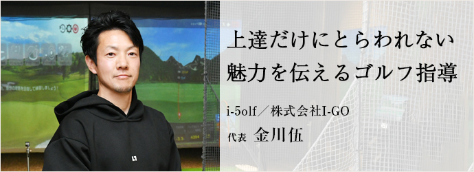 上達だけにとらわれない　魅力を伝えるゴルフ指導
i-5olf／株式会社I-GO 代表 金川伍