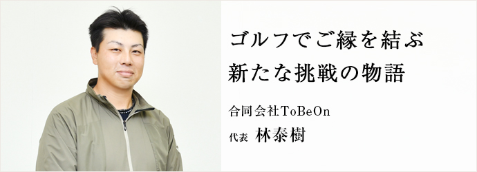 ゴルフでご縁を結ぶ　新たな挑戦の物語
合同会社ToBeOn 代表 林泰樹