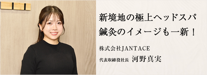 新境地の極上ヘッドスパ　鍼灸のイメージも一新！
株式会社JANTACE 代表取締役社長 河野真実