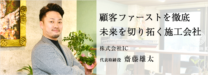 顧客ファーストを徹底　未来を切り拓く施工会社
株式会社IC 代表取締役 齋藤雄太