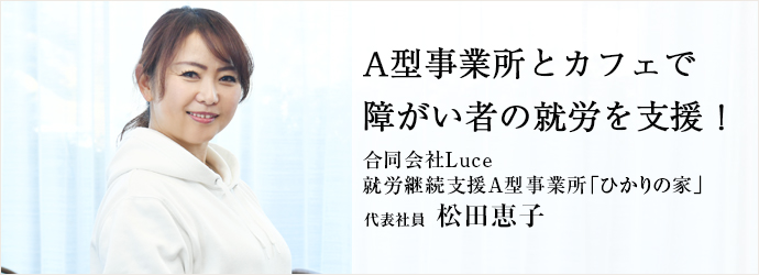 A型事業所とカフェで　障がい者の就労を支援！
合同会社Luce／就労継続支援A型事業所「ひかりの家」 代表社員 松田恵子