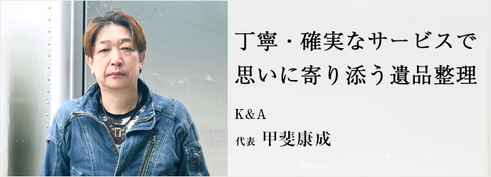 丁寧・確実なサービスで　思いに寄り添う遺品整理
K&A 代表 甲斐康成